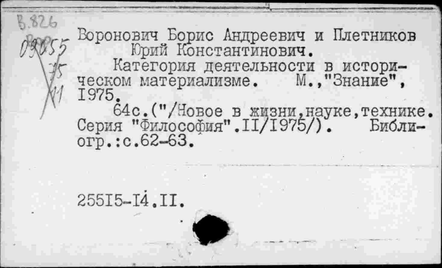 ﻿а Воронович Борис Андреевич и Плетников Юрий Константинович.
\7г Категория деятельности в истори-V', ческом материализме. М./’Знание", № 1975.
64с.("/Новое в жизни .науке, технике. Серия "Философия" .11/1975/). Библи-огр.:с.62-63.'
25515-14.II